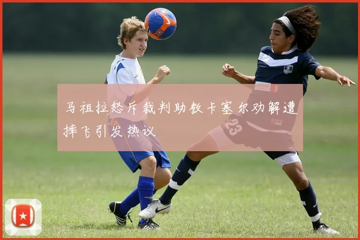 马祖拉怒斥裁判助教卡塞尔劝解遭摔飞引发热议