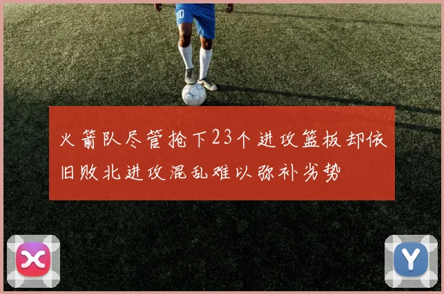 火箭队尽管抢下23个进攻篮板却依旧败北进攻混乱难以弥补劣势