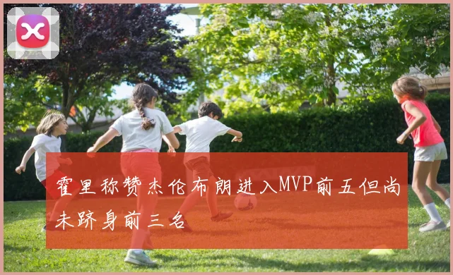 霍里称赞杰伦布朗进入MVP前五但尚未跻身前三名