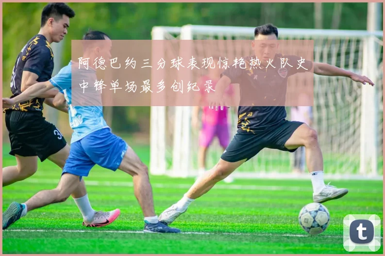 阿德巴约三分球表现惊艳热火队史中锋单场最多创纪录