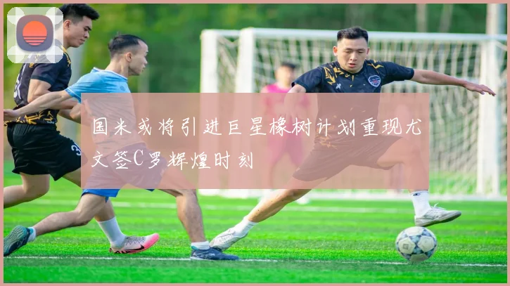 国米或将引进巨星橡树计划重现尤文签C罗辉煌时刻