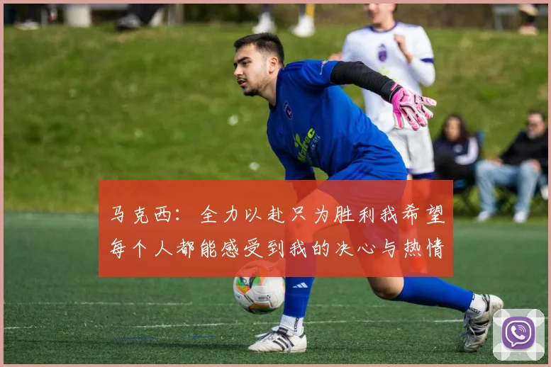 马克西：全力以赴只为胜利我希望每个人都能感受到我的决心与热情