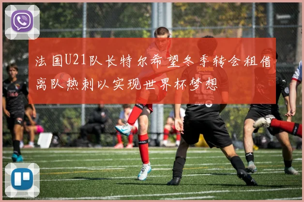 法国U21队长特尔希望冬季转会租借离队热刺以实现世界杯梦想
