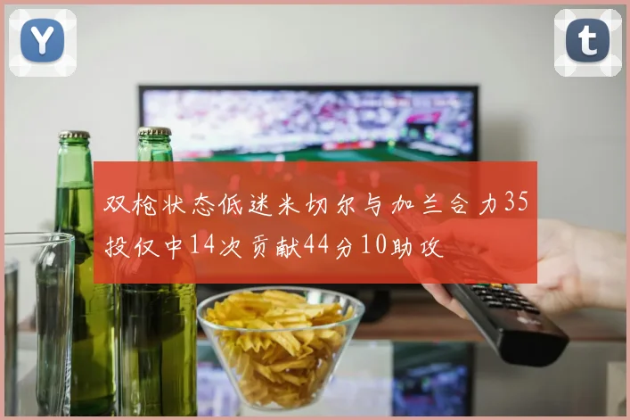 双枪状态低迷米切尔与加兰合力35投仅中14次贡献44分10助攻