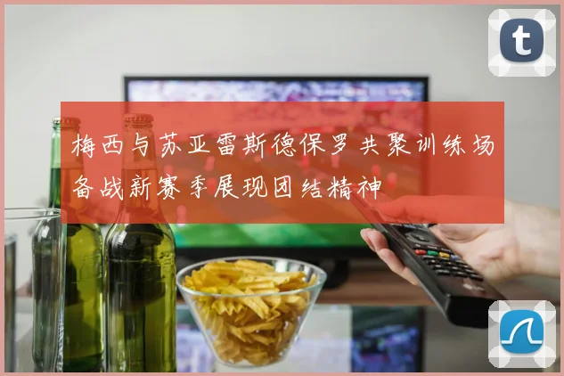 梅西与苏亚雷斯德保罗共聚训练场备战新赛季展现团结精神