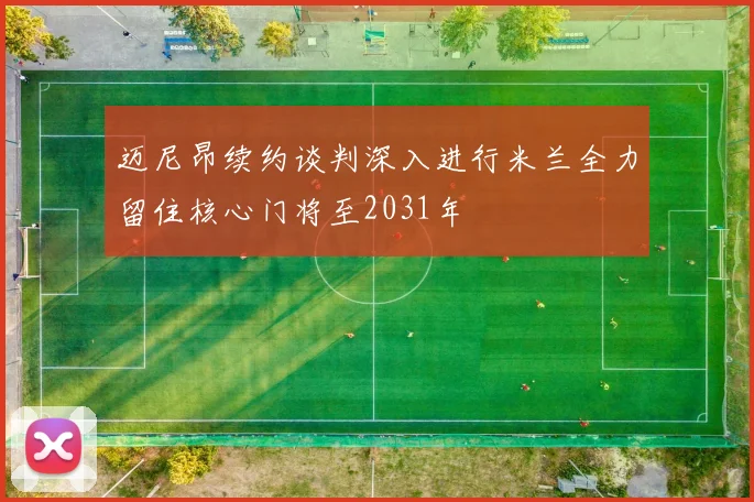 迈尼昂续约谈判深入进行米兰全力留住核心门将至2031年